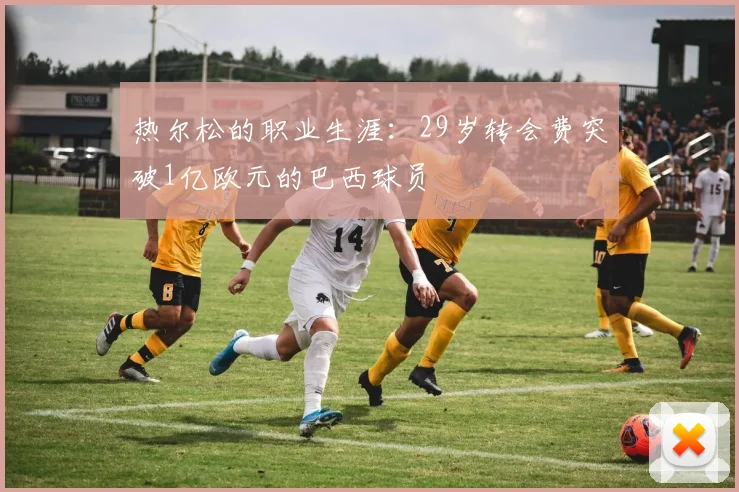 热尔松的职业生涯：29岁转会费突破1亿欧元的巴西球员