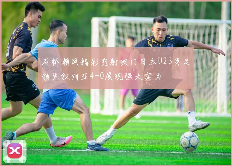 石桥濑风精彩兜射破门日本U23男足领先叙利亚4-0展现强大实力