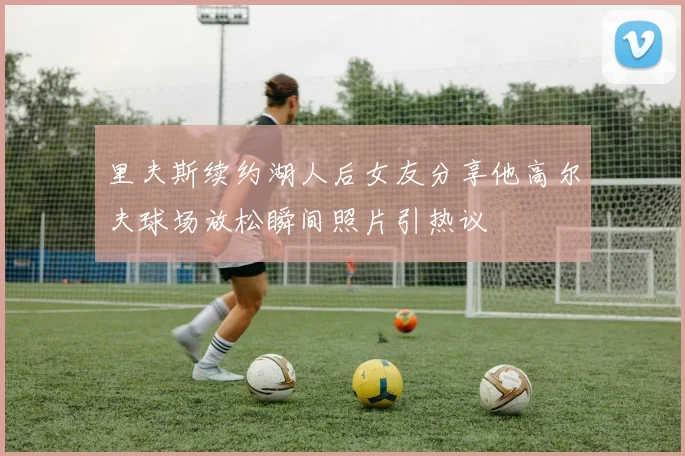 里夫斯续约湖人后女友分享他高尔夫球场放松瞬间照片引热议