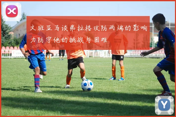 文班亚马谈弗拉格攻防两端的影响力防守他的挑战与困难