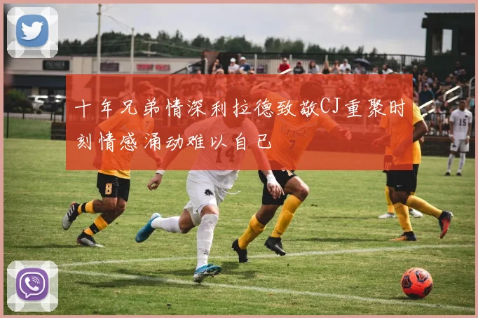 十年兄弟情深利拉德致敬CJ重聚时刻情感涌动难以自已