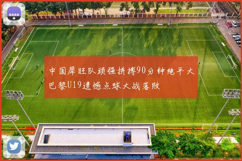 中国犀旺队顽强拼搏90分钟绝平大巴黎U19遗憾点球大战落败