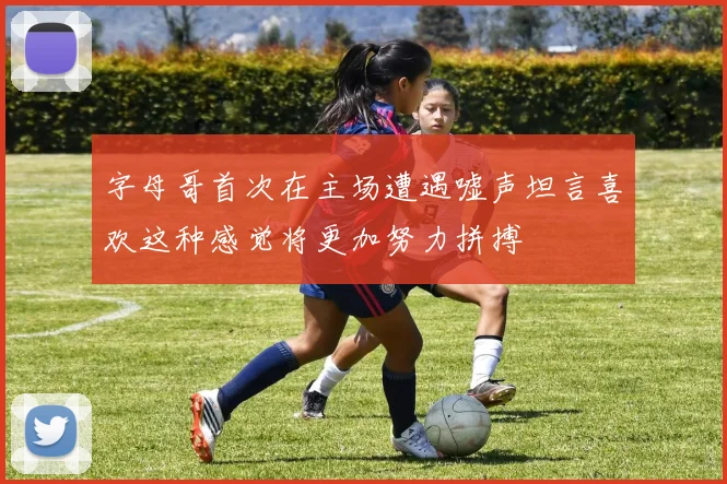 字母哥首次在主场遭遇嘘声坦言喜欢这种感觉将更加努力拼搏