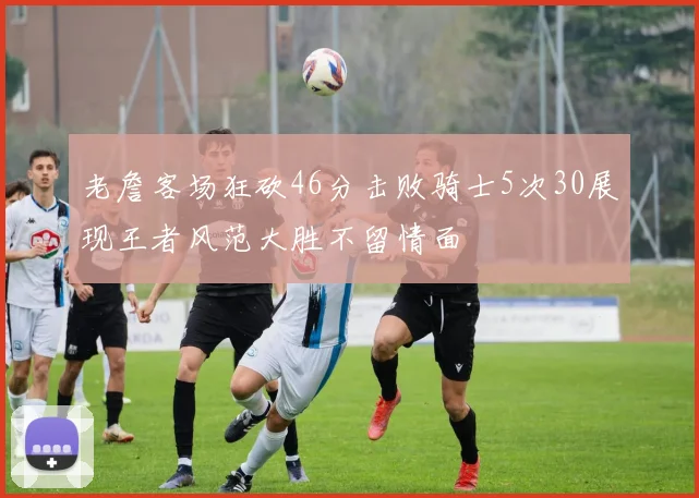 老詹客场狂砍46分击败骑士5次30展现王者风范大胜不留情面