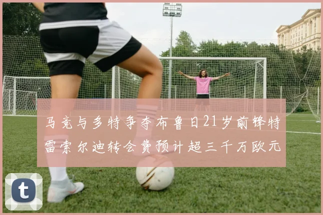 马竞与多特争夺布鲁日21岁前锋特雷索尔迪转会费预计超三千万欧元