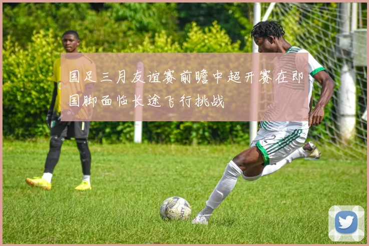国足三月友谊赛前瞻中超开赛在即国脚面临长途飞行挑战