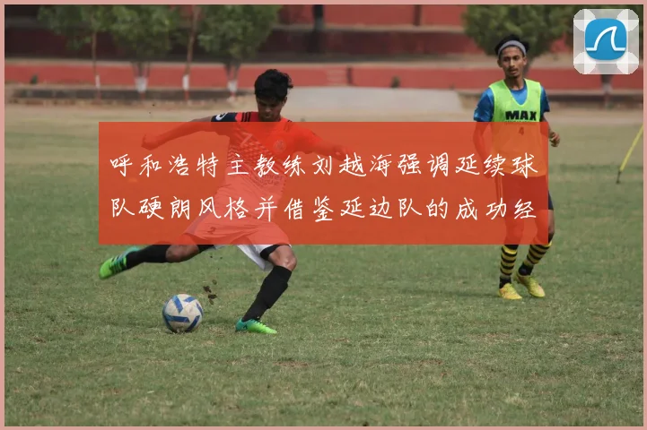 呼和浩特主教练刘越海强调延续球队硬朗风格并借鉴延边队的成功经验