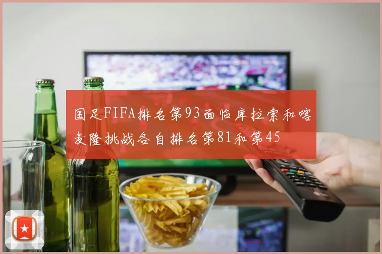 国足FIFA排名第93面临库拉索和喀麦隆挑战各自排名第81和第45