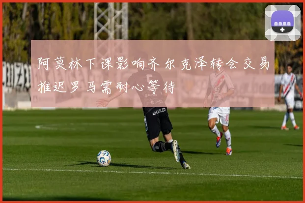 阿莫林下课影响齐尔克泽转会交易推迟罗马需耐心等待