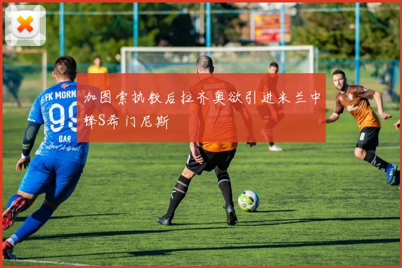 加图索执教后拉齐奥欲引进米兰中锋S希门尼斯