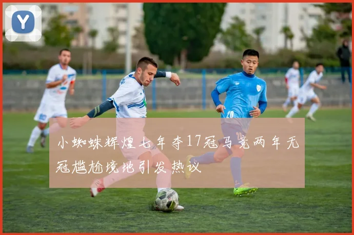 小蜘蛛辉煌七年夺17冠马竞两年无冠尴尬境地引发热议