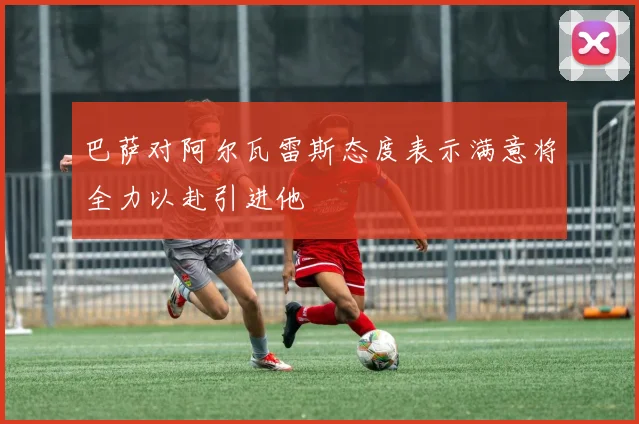 巴萨对阿尔瓦雷斯态度表示满意将全力以赴引进他