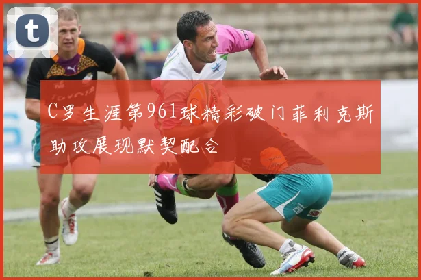 C罗生涯第961球精彩破门菲利克斯助攻展现默契配合