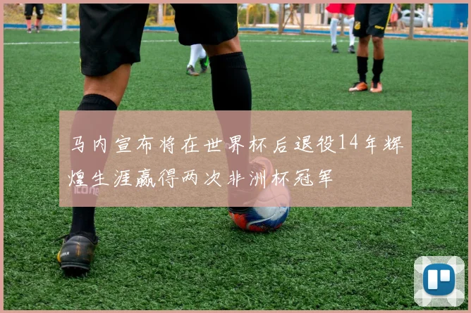马内宣布将在世界杯后退役14年辉煌生涯赢得两次非洲杯冠军